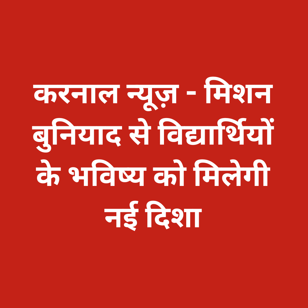 करनाल न्यूज़ – मिशन बुनियाद से विद्यार्थियों के भविष्य को मिलेगी नई दिशा