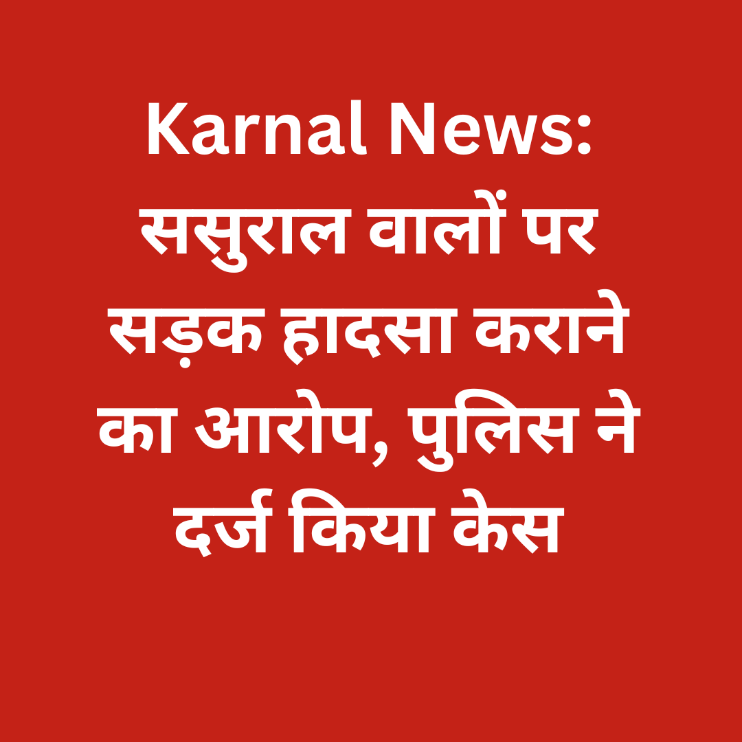 करनाल न्यूज़: ससुराल वालों पर सड़क हादसा कराने का गंभीर आरोप, पुलिस ने दर्ज किया केस