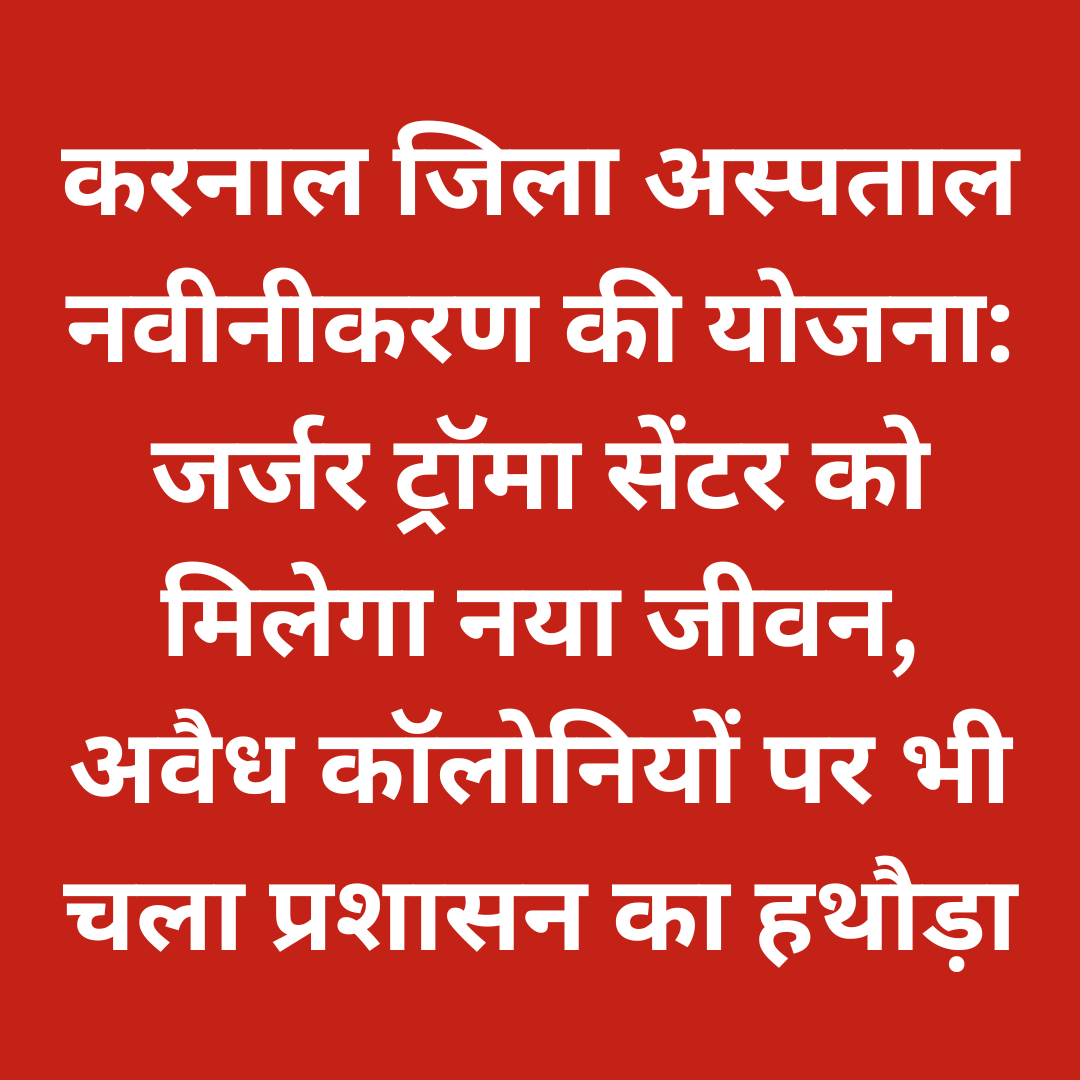 करनाल जिला अस्पताल नवीनीकरण की योजना: जर्जर ट्रॉमा सेंटर को मिलेगा नया जीवन, अवैध कॉलोनियों पर भी चला प्रशासन का हथौड़ा