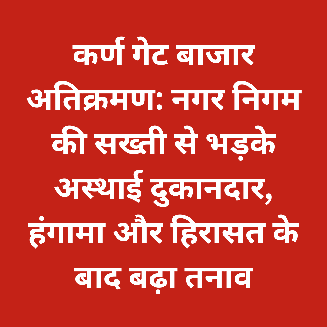 कर्ण गेट बाजार अतिक्रमण: नगर निगम की सख्ती से भड़के अस्थाई दुकानदार, हंगामा और हिरासत के बाद बढ़ा तनाव
