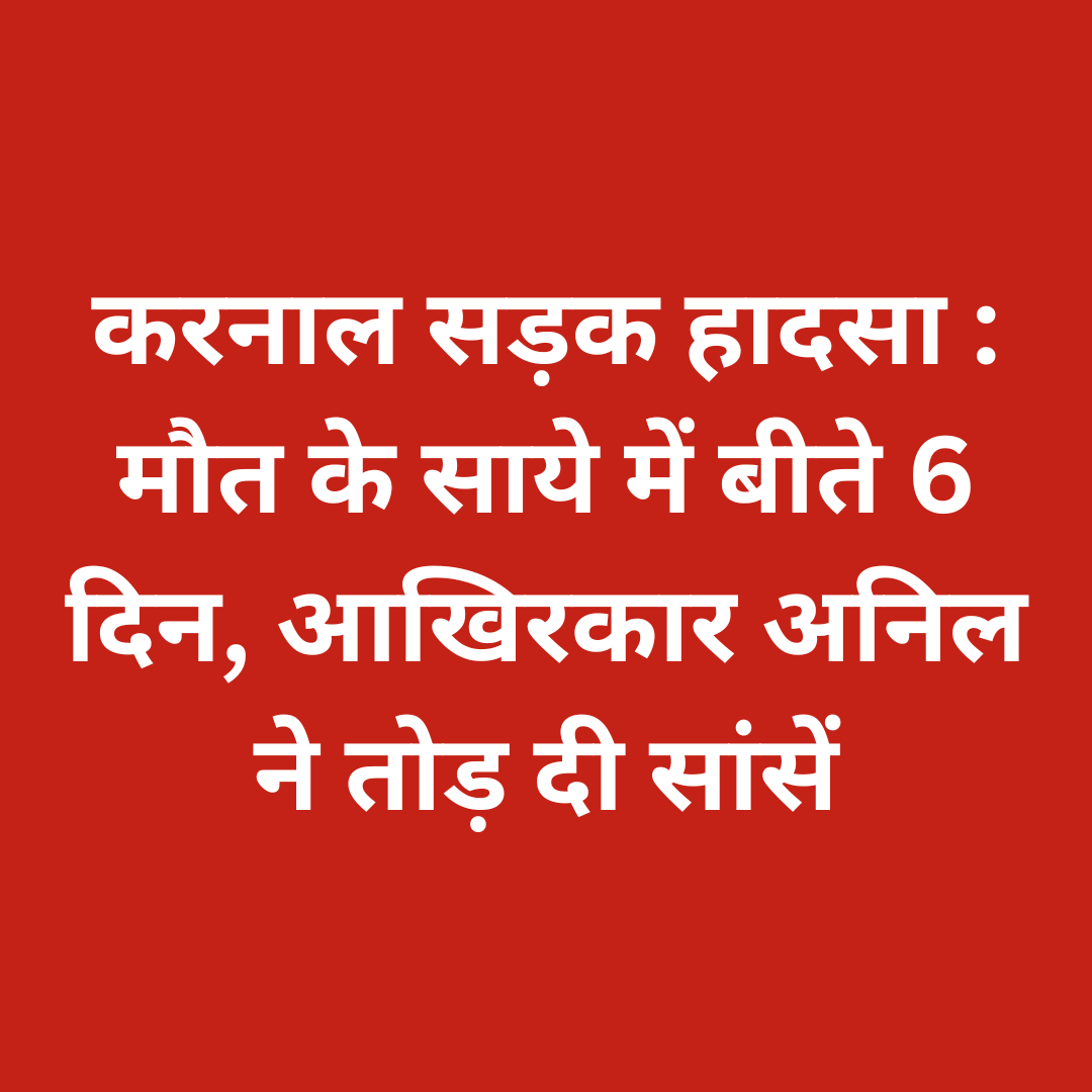 करनाल सड़क हादसा : मौत के साये में बीते 6 दिन, आखिरकार अनिल ने तोड़ दी सांसें