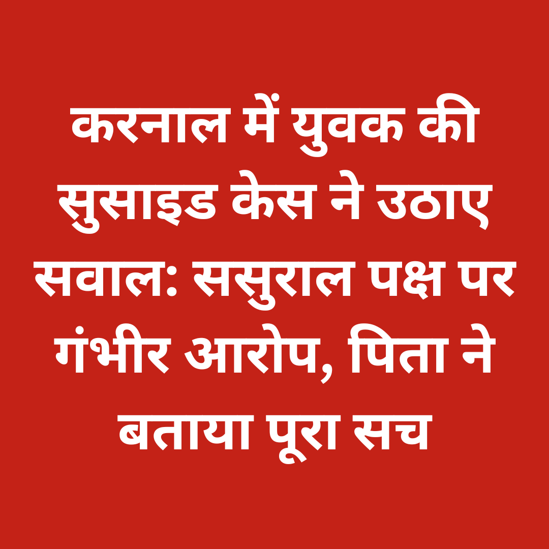 करनाल में युवक की सुसाइड केस ने उठाए सवाल: ससुराल पक्ष पर गंभीर आरोप, पिता ने बताया पूरा सच
